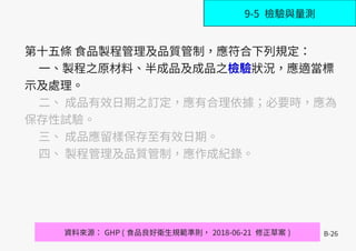 B-26
第十五條 食品製程管理及品質管制，應符合下列規定：
一、製程之原材料、半成品及成品之檢驗狀況，應適當標
示及處理。
二、 成品有效日期之訂定，應有合理依據；必要時，應為
保存性試驗。
三、 成品應留樣保存至有效日期。
四、 製程管理及品質管制，應作成紀錄。
資料來源： GHP ( 食品良好衛生規範準則， 2018-06-21 修正草案 )
9-5 檢驗與量測
 