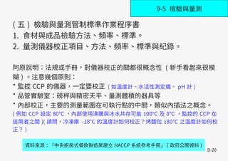 B-28
( 五 ) 檢驗與量測管制標準作業程序書
1. 食材與成品檢驗方法、頻率、標準。
2. 量測儀器校正項目、方法、頻率、標準與紀錄。
阿原說明：法規或手冊，對儀器校正的關都很概念性 ( 新手看起來很模
糊 ) 。注意幾個原則：
* 監控 CCP 的儀器，一定要校正 ( 如溫度計、水活性測定儀、 pH 計 )
* 品管實驗室：磅秤與精密天平、量測體積的器具等
* 內部校正，主要的測量範圍在可執行點的中間，類似內插法之概念。
( 例如 CCP 設定 80℃ ，內部使用沸騰與冰水共存可能 100℃ 及 0℃ ，監控的 CCP 在
這兩者之間 )( 請問，冷凍庫 -18℃ 的溫度計如何校正？烤麵包 180℃ 之溫度計如何校
正？ )
資料來源：「中央廚房式餐飲製造業建立 HACCP 系統參考手冊」 ( 政府公開資料 )
9-5 檢驗與量測
 