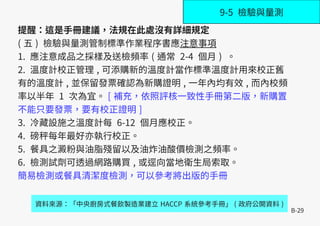 B-29
提醒：這是手冊建議，法規在此處沒有詳細規定
( 五 ) 檢驗與量測管制標準作業程序書應注意事項
1. 應注意成品之採樣及送檢頻率 ( 通常 2-4 個月 ) 。
2. 溫度計校正管理 , 可添購新的溫度計當作標準溫度計用來校正舊
有的溫度計 , 並保留發票確認為新購證明 , 一年內均有效 , 而內校頻
率以半年 1 次為宜。 [ 補充，依照評核一致性手冊第二版，新購置
不能只要發票，要有校正證明 ]
3. 冷藏設施之溫度計每 6-12 個月應校正。
4. 磅秤每年最好亦執行校正。
5. 餐具之澱粉與油脂殘留以及油炸油酸價檢測之頻率。
6. 檢測試劑可透過網路購買 , 或逕向當地衛生局索取。
簡易檢測或餐具清潔度檢測，可以參考將出版的手冊
資料來源：「中央廚房式餐飲製造業建立 HACCP 系統參考手冊」 ( 政府公開資料 )
9-5 檢驗與量測
 