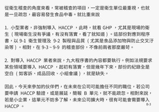 B-3
從衛生稽查的角度來看，常被稽查的項目，一定是衛生單位最重視，也就
是一旦疏忽，最容易發生食品中毒。就比重來說
1. 小型業者，非強制導入 HACCP ，此時，就看 GHP ，尤其是現場的衛
生 ( 現場衛生沒有爭議，有沒有落實，看了就知道 ) 。這部份對應到程序
書，以 9-1 衛生管理及 9-2 製程與品質 ( 尤其是食品添加物與防止交叉汙
染等 ) 。相對，在 9-3 ~ 9-9 的稽查部份，不像前兩者那麼嚴苛。
2. 對導入 HACCP 業者來說，九大程序書的內容都要執行。例如法規要求
某些領域要導入 HACCP ，起初有落實，但是幾年下來，部份的紀錄全是
空白 ( 如客訴、成品回收、小組會議 ) ，就是缺失。
因此，今天來參加的伙伴們，在未來在公司可能擔任不同的職位，若公司
要申請 HACCP 驗證，或是展延，簡報 B 單元，就不能疏忽。相對來說，
若是小企業，這單元不妨多了解，未來公司擴大時，很有可能會需要導入
HACCP 。
 