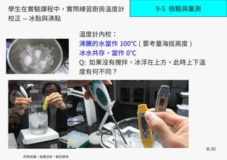 B-30
9-5 檢驗與量測
溫度計內校：
沸騰的水當作 100℃ ( 要考量海拔高度 )
冰水共存，當作 0℃
Q: 如果沒有攪拌，冰浮在上方，此時上下溫
度有何不同？
阿原拍攝，版權沒有，歡迎使用
學生在實驗課程中，實際練習廚房溫度計
校正 -- 冰點與沸點
 