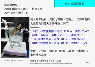 B-31
9-5 檢驗與量測
溫度計內校：
沸騰的水當作 100℃--- 指海平面
冰水共存，當作 0℃
阿原拍攝，版權沒有，歡迎使用
純水的沸點與大氣壓力有關。定義上，以海平面的
大氣壓力對應到水的沸點 100℃
-----------
* 合歡山松雪樓餐廳，海拔 3150 m, 沸點 89.4℃
* 阿里山商店區，海拔 2200 m ，沸點 92.7
* 日月潭附近飯店，海拔 780 m, 沸點 97.4℃
* 開南生物實驗室，海拔 106 m, 沸點約 99.7℃
中壢由北到南，海拔是 70 m -170 m ，計算時加
上大樓的高度。
這網頁輸入海拔高度可以算出沸點
https://www.omnicalculator.com/chemistry/boiling-point-altitude
 