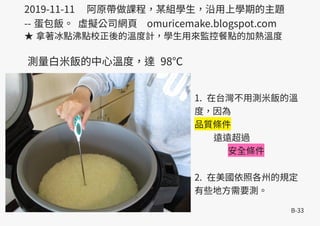 B-33
2019-11-11 阿原帶做課程，某組學生，沿用上學期的主題
-- 蛋包飯。 虛擬公司網頁 omuricemake.blogspot.com
★ 拿著冰點沸點校正後的溫度計，學生用來監控餐點的加熱溫度
1. 在台灣不用測米飯的溫
度，因為
品質條件
遠遠超過
安全條件
2. 在美國依照各州的規定
有些地方需要測。
測量白米飯的中心溫度，達 98℃
 