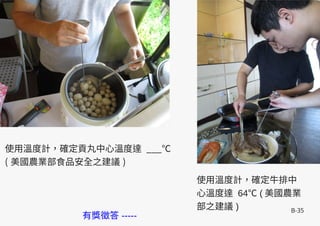 B-35
使用溫度計，確定牛排中
心溫度達 64 (℃ 美國農業
部之建議 )
使用溫度計，確定貢丸中心溫度達 ___℃
( 美國農業部食品安全之建議 )
有獎徵答 -----
 