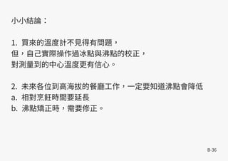 B-36
小小結論：
1. 買來的溫度計不見得有問題，
但，自己實際操作過冰點與沸點的校正，
對測量到的中心溫度更有信心。
2. 未來各位到高海拔的餐廳工作，一定要知道沸點會降低
a. 相對烹飪時間要延長
b. 沸點矯正時，需要修正。
 
