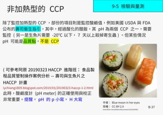 B-37
9-5 檢驗與量測
( 可參考阿原 20190323 HACCP 進階班： 食品製
程品質管制操作案例分析 -- 壽司與生魚片之
HACCP 計畫
iychiang1809.blogspot.com/2019/03/20190323-haccp-1-2.html
此時，酸鹼度計 (pH meter) 的正確使用與校正
非常重要。提醒， pH 的 p 小寫， H 大寫
非加熱型的 CCP
除了監控加熱型的 CCP ，部份的項目則是監控酸鹼值，例如美國 USDA 與 FDA
公布的壽司衛生指引，其中，經過酸化的醋飯，其 pH 為兩個 CCP 之一，需要
監控 ( 另一是生魚片需要 -20℃ 以下， 7 天以上殺掉寄生蟲 ) 。但某些情況
pH 可能是品質點，不是 CCP
作者： Blue moon in her eyes
授權： CC-BY-2.0
www.flickr.com/photos/bluumwezi/5233255485/
 