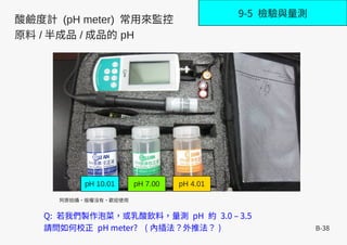 B-38
9-5 檢驗與量測
Q: 若我們製作泡菜，或乳酸飲料，量測 pH 約 3.0 – 3.5
請問如何校正 pH meter? ( 內插法？外推法？ )
阿原拍攝，版權沒有，歡迎使用
pH 10.01 pH 7.00 pH 4.01
酸鹼度計 (pH meter) 常用來監控
原料 / 半成品 / 成品的 pH
 
