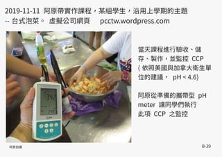B-39
當天課程進行驗收、儲
存、製作，並監控 CCP
( 依照美國與加拿大衛生單
位的建議， pH < 4.6)
阿原從準備的攜帶型 pH
meter 讓同學們執行
此項 CCP 之監控
2019-11-11 阿原帶實作課程，某組學生，沿用上學期的主題
-- 台式泡菜。 虛擬公司網頁 pcctw.wordpress.com
阿原拍攝
 