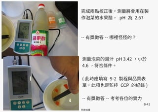 B-41
阿原拍攝
完成兩點校正後，測量將會用在製
作泡菜的水果醋， pH 為 2.67
-- 有獎徵答 -- 哪裡怪怪的？
測量泡菜的湯汁 pH 3.42 ，小於
4.6 ，符合條件。
( 此時應填寫 9-2 製程與品質表
單，此項也是監控 CCP 的紀錄 )
-- 有獎徵答 -- 考考各位的實力
 