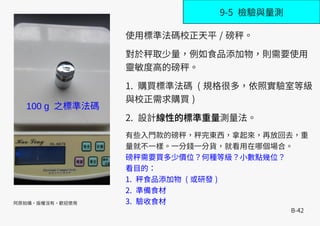 B-42
9-5 檢驗與量測
使用標準法碼校正天平 / 磅秤。
對於秤取少量，例如食品添加物，則需要使用
靈敏度高的磅秤。
1. 購買標準法碼 ( 規格很多，依照實驗室等級
與校正需求購買 )
2. 設計線性的標準重量測量法。
有些入門款的磅秤，秤完東西，拿起來，再放回去，重
量就不一樣。一分錢一分貨，就看用在哪個場合。
磅秤需要買多少價位？何種等級？小數點幾位？
看目的：
1. 秤食品添加物 ( 或研發 )
2. 準備食材
3. 驗收食材阿原拍攝，版權沒有，歡迎使用
100 g 之標準法碼
 