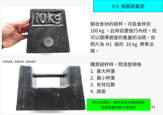 B-43
9-5 檢驗與量測
阿原拍攝，版權沒有，歡迎使用
驗收食材的磅秤，可能會秤到
100 kg 。此時若要進行內校，就
可以選擇適當的重量的法碼，如
照片為 M1 級的 10 kg 標準法
碼。
購買磅秤時，問清楚規格
1. 最大秤重
2. 最小秤重
3. 有效位數
4. 誤差
校正的部份，請參考這次課程網頁
阿原收集的影片與資料
 