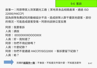 B-47
故事一：阿原帶家人到某觀光工廠 ( 某地某食品相關產業，通過 ISO
22000/HACCP)
因為排隊免費試吃的動線設計不良，造成排隊人群干擾其他遊客，部份
的情況，可能造成遊客受傷。阿原向該辦公室反應
阿原：我要客訴
人員：請說
阿原： 0OOOXXXXOOOOXXX
人員：好，我知道了
阿原：你們不用記錄嗎？
人員：什麼紀錄？
阿原：你們不是通過 HACCP/ISO22000 ，客訴要留下紀錄？
人員：蛤？
另類的說寫作一致：不會說、不知道文件寫什麼、不知道怎麼作
9-6 客訴
 