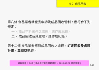 B-49
第八條 食品業者就產品申訴及成品回收管制，應符合下列
規定：
一、 產品申訴案件之處理，應作成紀錄。
二、 成品回收及其處理，應作成紀錄。
第十二條 食品業者應對成品回收之處理，訂定回收及處理
計畫，並據以執行。
資料來源： GHP ( 食品良好衛生規範準則， 2018-06-21 修正草案 )
9-7 成品回收
 
