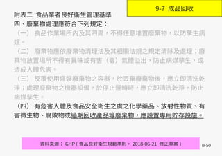 B-50
附表二 食品業者良好衛生管理基準
四、廢棄物處理應符合下列規定：
（一） 食品作業場所內及其四周，不得任意堆置廢棄物，以防孳生病
媒。
（二） 廢棄物應依廢棄物清理法及其相關法規之規定清除及處理；廢
棄物放置場所不得有異味或有害（毒）氣體溢出，防止病媒孳生，或
造成人體危害。
（三） 反覆使用盛裝廢棄物之容器，於丟棄廢棄物後，應立即清洗乾
淨；處理廢棄物之機器設備，於停止運轉時，應立即清洗乾淨，防止
病媒孳生。
（四） 有危害人體及食品安全衛生之虞之化學藥品、放射性物質、有
害微生物、腐敗物或過期回收產品等廢棄物，應設置專用貯存設施。
資料來源： GHP ( 食品良好衛生規範準則， 2018-06-21 修正草案 )
9-7 成品回收
 
