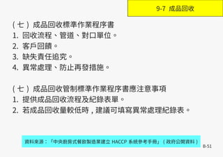 B-51
( 七 ) 成品回收標準作業程序書
1. 回收流程、管道、對口單位。
2. 客戶回饋。
3. 缺失責任追究。
4. 異常處理、防止再發措施。
( 七 ) 成品回收管制標準作業程序書應注意事項
1. 提供成品回收流程及紀錄表單。
2. 若成品回收量較低時 , 建議可填寫異常處理紀錄表。
資料來源：「中央廚房式餐飲製造業建立 HACCP 系統參考手冊」 ( 政府公開資料 )
9-7 成品回收
 