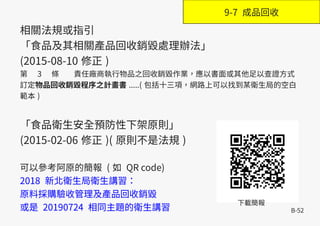 B-52
相關法規或指引
「食品及其相關產品回收銷毀處理辦法」
(2015-08-10 修正 )
第　 3 　條 責任廠商執行物品之回收銷毀作業，應以書面或其他足以查證方式
訂定物品回收銷毀程序之計畫書 .....( 包括十三項，網路上可以找到某衛生局的空白
範本 )
「食品衛生安全預防性下架原則」
(2015-02-06 修正 )( 原則不是法規 )
可以參考阿原的簡報 ( 如 QR code)
2018 新北衛生局衛生講習：
原料採購驗收管理及產品回收銷毀
或是 20190724 相同主題的衛生講習
下載簡報
9-7 成品回收
 
