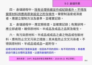B-6
四、 倉儲過程中，除有合理依據並作成紀錄者外，不得改
變原材料供應商原來設定之貯存條件。需管制溫度或濕度
者，應建立管制方法及基準，並確實記錄。
五、 倉儲過程中，應定期檢查，並確實記錄；有異狀時，
應立即處理，確保原材料、半成品及成品之品質及衛生。
六、 有污染原材料、半成品或成品之虞之物品或包裝材
料，應有防止交叉污染之措施；其未能防止交叉污染者，不
得與原材料、半成品或成品一起貯存。
這裡法規沒有明訂溼度與溫度，但因為不同的原料，有不同的特性，業者應
該自行建立合理的溫溼度，以達到倉儲的目的。
資料來源： GHP ( 食品良好衛生規範準則， 2018-06-21 修正草案 )
9-3 倉儲作業
 