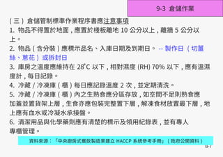 B-7
( 三 ) 倉儲管制標準作業程序書應注意事項
1. 物品不得置於地面 , 應置於棧板離地 10 公分以上 , 離牆 5 公分以
上。
2. 物品 ( 含分裝 ) 應標示品名、入庫日期及到期日。 -- 製作日 ( 切薑
絲、蔥花 ) 或拆封日
3. 庫房之溫度應維持在 28 C̊ 以下 , 相對濕度 (RH) 70% 以下 , 應有溫濕
度計 , 每日記錄。
4. 冷藏 / 冷凍庫 ( 櫃 ) 每日應記錄溫度 2 次 , 並定期清洗。
5. 冷藏 / 冷凍庫 ( 櫃 ) 內之生熟食應分區存放 , 如空間不足則熟食應
加蓋並置貨架上層 , 生食亦應包裝完整置下層 , 解凍食材放置最下層 , 地
上應有血水或冷凝水承接盤。
6. 清潔用品與化學藥劑應有清楚的標示及領用紀錄表 , 並有專人
專櫃管理。
資料來源：「中央廚房式餐飲製造業建立 HACCP 系統參考手冊」 ( 政府公開資料 )
9-3 倉儲作業
 