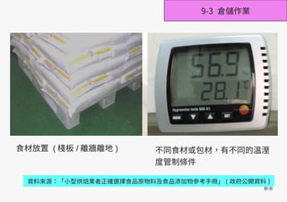 B-8
資料來源：「小型烘焙業者正確選擇食品原物料及食品添加物參考手冊」 ( 政府公開資料 )
9-3 倉儲作業
食材放置 ( 棧板 / 離牆離地 ) 不同食材或包材，有不同的溫溼
度管制條件
 