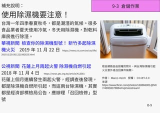 B-9
9-3 倉儲作業補充說明：
使用除濕機要注意！
台灣一年四季春夏秋冬，都是潮溼的氣候。很多
食品業者夏天使用冷氣，冬天用除濕機，對乾料
庫房進行除溼。
華視新聞 檢查你的除濕機型號！ 新竹多起除濕
機火災 2019 年 11 月 22 日 https://news.cts.com.tw/cts/life/
201911/201911221982025.html
公視新聞 花蓮上月兩起火警 除濕機自燃引起
2018 年 11 月 4 日 https://news.pts.org.tw/article/412001
花蓮上個月連續發生兩起火警，經調查後發現，
都是除濕機自燃所引起，而這兩台除濕機，其實
都是經濟部標檢局公告，應辦理「召回檢修」型
號
取自網路自由授權的照片，與台灣除濕機引起
火災意外或召回事件無關。
作者： Marco Verch 授權： CC-BY-2.0
來源
https://www.flickr.com/photos/160866001@N0
7/46950078884/in/photostream/
 