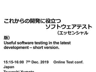これからの開発に役立つ
ソフトウェアテスト
（エッセンシャル
版）
Useful software testing in the latest
development – short version.
15:15-16:00 7th Dec. 2019 Online Test conf.
Japan
 