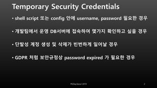 Temporary Security Credentials
• shell script 또는 config 안에 username, password 필요한 경우
• 개발팀에서 운영 DB서버에 접속하여 몇가지 확인하고 싶을 경우
• 단발성 계정 생성 및 삭제가 빈번하게 일어날 경우
• GDPR 처럼 보안규정상 password expired 가 필요한 경우
PGDay.Seoul 2019 2
 