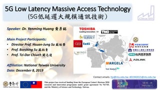 5G Low Latency Massive Access Technology
(5G低延遲大規模通訊技術)
Speaker: Dr. Yenming Huang 黃彥銘
Main Project Participants:
• Director Prof. Hsuan-Jung Su 蘇炫榮
• Prof. Borching Su 蘇柏青
• Prof. Tzi-Dar Chiueh 闕志達
Affiliation: National Taiwan University
Date: December 8, 2019
This project has received funding from the European Union's Horizon 2020
research and innovation programme under grant agreement No 761745,
and the Ministry of Science and Technology, Taiwan.
Contact emails: hjs@ntu.edu.tw; d01942015@ntu.edu.tw
 