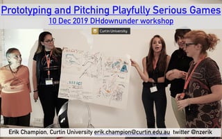 Prototyping and Pitching Playfully Serious Games 
10 Dec 2019 DHdownunder workshop
Erik Champion, Curtin University erik.champion@curtin.edu.au twitter @nzerik
 
