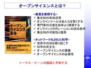 オープンサイエンスとは？
<発見を発明する>
 集合知の有効活用
 オンラインツールは私たちを賢くする
 専門家の注意を効率よく誘導する
 オンラインコラボレーションの成功条件
 集合知の可能性と限界
<ネットワーク化された科学>
 世界中の知を掘り起こす
 科学の民主化
 オープンサイエンスの課題
 オープンサイエンスの必要性
トーマス・クーンの議論と矛盾する
 