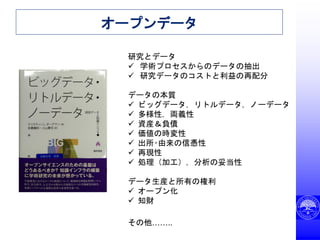 オープンデータ
研究とデータ
 学術プロセスからのデータの抽出
 研究データのコストと利益の再配分
データの本質
 ビッグデータ，リトルデータ，ノーデータ
 多様性，両義性
 資産＆負債
 価値の時変性
 出所･由来の信憑性
 再現性
 処理（加工），分析の妥当性
データ生産と所有の権利
 オープン化
 知財
その他……..
 