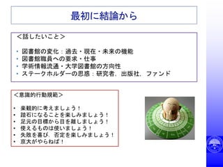 最初に結論から
＜話したいこと＞
• 図書館の変化：過去・現在・未来の機能
• 図書館職員への要求・仕事
• 学術情報流通・大学図書館の方向性
• ステークホルダーの思惑：研究者，出版社，ファンド
＜意識的行動規範＞
• 楽観的に考えましょう！
• 踏石になることを楽しみましょう！
• 足元の目標から目を離しましょう！
• 使えるものは使いましょう！
• 失敗を喜び．否定を楽しみましょう！
• 京大がやらねば！
 
