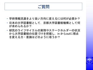 ご質問
• 学術情報流通をより良い方向に変えるには何が必要か？
• 日本の大学図書館として，京都大学図書館機構として何
が求められるか？
• 研究のライフサイクルの実情やステークホルダーの状況
から大学図書館の位置づけを把握し，in からoutに視点
を変える力・意識はどのように培うか？
 