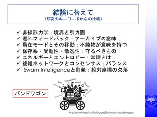結論に替えて
（研究のキーワードからの比喩）
 非線形力学：境界と引力圏
 遅れフィードバック：アーカイブの意味
 局在モードとその移動：不純物が意味を持つ
 保存系・受動性・散逸性：守るべきもの
 エネルギーとエントロピー：常識とは
 複雑ネットワークとコンセンサス：バランス
 Swam Intelligenceと創発：絶対座標の欠落
バンドワゴン
http://www.eoht.info/page/Shannon+bandwagon
 