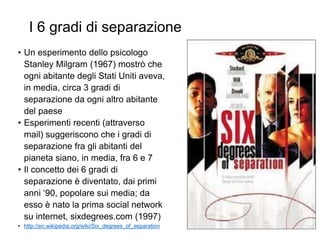 I 6 gradi di separazione
• Un esperimento dello psicologo
Stanley Milgram (1967) mostrò che
ogni abitante degli Stati Uniti aveva,
in media, circa 3 gradi di
separazione da ogni altro abitante
del paese
• Esperimenti recenti (attraverso
mail) suggeriscono che i gradi di
separazione fra gli abitanti del
pianeta siano, in media, fra 6 e 7
• Il concetto dei 6 gradi di
separazione è diventato, dai primi
anni ‘90, popolare sui media; da
esso è nato la prima social network
su internet, sixdegrees.com (1997)
• http://en.wikipedia.org/wiki/Six_degrees_of_separation 12
 