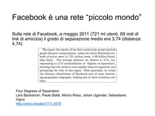 Facebook è una rete “piccolo mondo”
Sulla rete di Facebook, a maggio 2011 (721 ml utenti, 69 mdi di
link di amicizia) il grado di separazione medio era 3,74 (distanza:
4,74)
14
Four Degrees of Separation
Lars Backstrom, Paolo Boldi, Marco Rosa, Johan Ugander, Sebastiano
Vigna
http://arxiv.org/abs/1111.4570
 
