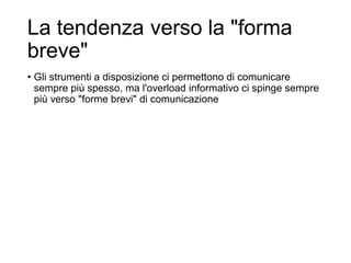 La tendenza verso la "forma
breve"
• Gli strumenti a disposizione ci permettono di comunicare
sempre più spesso, ma l'overload informativo ci spinge sempre
più verso "forme brevi" di comunicazione
29
 