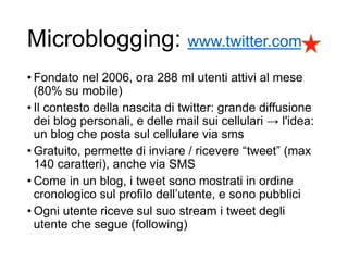 Microblogging: www.twitter.com
• Fondato nel 2006, ora 288 ml utenti attivi al mese
(80% su mobile)
• Il contesto della nascita di twitter: grande diffusione
dei blog personali, e delle mail sui cellulari → l'idea:
un blog che posta sul cellulare via sms
• Gratuito, permette di inviare / ricevere “tweet” (max
140 caratteri), anche via SMS
• Come in un blog, i tweet sono mostrati in ordine
cronologico sul profilo dell’utente, e sono pubblici
• Ogni utente riceve sul suo stream i tweet degli
utente che segue (following)
43
 