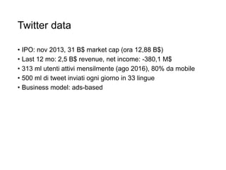 Twitter data
• IPO: nov 2013, 31 B$ market cap (ora 12,88 B$)
• Last 12 mo: 2,5 B$ revenue, net income: -380,1 M$
• 313 ml utenti attivi mensilmente (ago 2016), 80% da mobile
• 500 ml di tweet inviati ogni giorno in 33 lingue
• Business model: ads-based
44
 