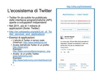 L'ecosistema di Twitter
• Twitter fin da subito ha pubblicato
delle interfacce programmatiche (API)
aperte a sviluppatori indipendenti
• Nel 2011, più di 1 milione di
applicazioni (fonte: Twitter)
• http://en.wikipedia.org/wiki/List_of_Tw
itter_services_and_applications
• Esempi di applicazioni:
• L'attività di Twitter in tempo reale
(mashup): http://www.tweetping.net
• Analisi dell'attività Twitter di un profilo:
http://klear.com/
Esempio:
http://klear.com/profile/emergency_ong
• Analisi di un profilo Twitter:
www.twitonomy.com
Esempio:
http://www.twitonomy.com/dashboard.ph
p
• …
64
http://ctrlq.org/first/tweets/
 