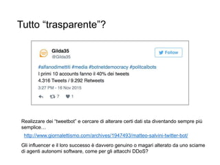 Tutto “trasparente”?
Realizzare dei “tweetbot” e cercare di alterare certi dati sta diventando sempre più
semplice…
Gli influencer e il loro successo è davvero genuino o magari alterato da uno sciame
di agenti autonomi software, come per gli attacchi DDoS?
http://www.giornalettismo.com/archives/1947493/matteo-salvini-twitter-bot/
 