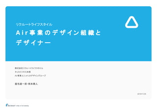 リクルートライフスタイル
A i r 事 業 の デ ザ イ ン 組 織 と
デ ザ イ ナ ー
株式会社リクルートライフスタイル
ネットビジネス本部
Air事業ユニットUXデザイングループ
鹿毛雄一郎・柿本泰人
2019/11/29
 