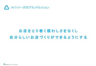 12
Airシリーズのブランドミッション
お 店 を と り 巻 く 煩 わ し さ を な く し
自 分 ら し い お 店 づ く り が で き る よ う に す る
 