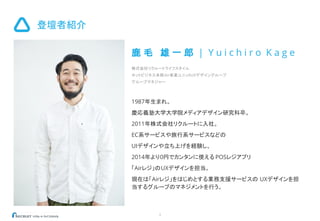 登壇者紹介
3
鹿 毛 雄 一 郎 | Y u i c h i r o K a g e
株式会社リクルートライフスタイル
ネットビジネス本部Air事業ユニットUXデザイングループ
グループマネジャー
1987年生まれ。
慶応義塾大学大学院メディアデザイン研究科卒。
2011年株式会社リクルートに入社。
EC系サービスや旅行系サービスなどの
UIデザインや立ち上げを経験し、
2014年より0円でカンタンに使える POSレジアプリ
「Airレジ」のUXデザインを担当。
現在は「Airレジ」をはじめとする業務支援サービスの UXデザインを担
当するグループのマネジメントを行う。
 