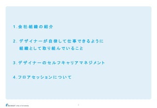 6
1 . 会 社・組 織 の 紹 介
2 . デ ザ イ ナ ー が 自 律 し て 仕 事 で き る よ う に
組 織 と し て 取 り 組 ん で い る こ と
3 . デ ザ イ ナ ー の セ ル フ キ ャ リ ア マ ネ ジ メ ン ト
4 . フ ロ ア セ ッ シ ョ ン に つ い て
 