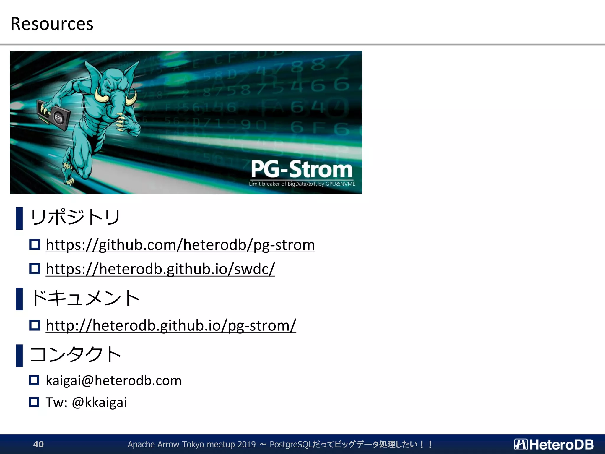 Resources
Apache Arrow Tokyo meetup 2019 ～ PostgreSQLだってビッグデータ処理したい！！40
▌リポジトリ
 https://github.com/heterodb/pg-strom
 https://heterodb.github.io/swdc/
▌ドキュメント
 http://heterodb.github.io/pg-strom/
▌コンタクト
 kaigai@heterodb.com
 Tw: @kkaigai
 