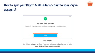 Click on Done
You will now be logged out of your Paytm Mall seller panel and can log in to the seller
panel using your Paytm account credentials
How to sync your Paytm Mall seller account to your Paytm
account?
 