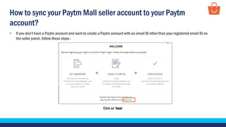 • If you don’t have a Paytm account and want to create a Paytm account with an email ID other than your registered email ID on
the seller panel, follow these steps -
Click on ‘here’
How to sync your Paytm Mall seller account to your Paytm
account?
 
