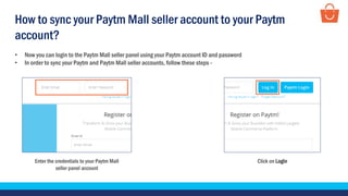 How to sync your Paytm Mall seller account to your Paytm
account?
• Now you can login to the Paytm Mall seller panel using your Paytm account ID and password
• In order to sync your Paytm and Paytm Mall seller accounts, follow these steps -
Enter the credentials to your Paytm Mall
seller panel account
Click on Login
 