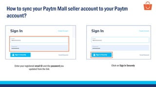 Enter your registered email ID and the password you
updated from the link
Click on Sign In Securely
How to sync your Paytm Mall seller account to your Paytm
account?
 