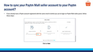 Click on here
• If you already have a Paytm account registered with the same email id which you use to login on Paytm Mall seller panel, follow
these steps -
How to sync your Paytm Mall seller account to your Paytm
account?
 